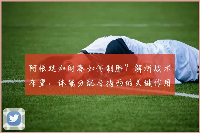 阿根廷加时赛如何制胜?解析战术布置、体能分配与梅西的关键作用