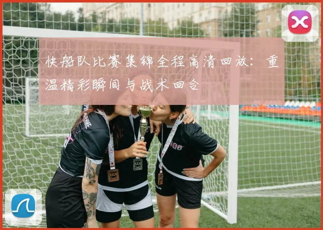 快船队比赛集锦全程高清回放:重温精彩瞬间与战术回合