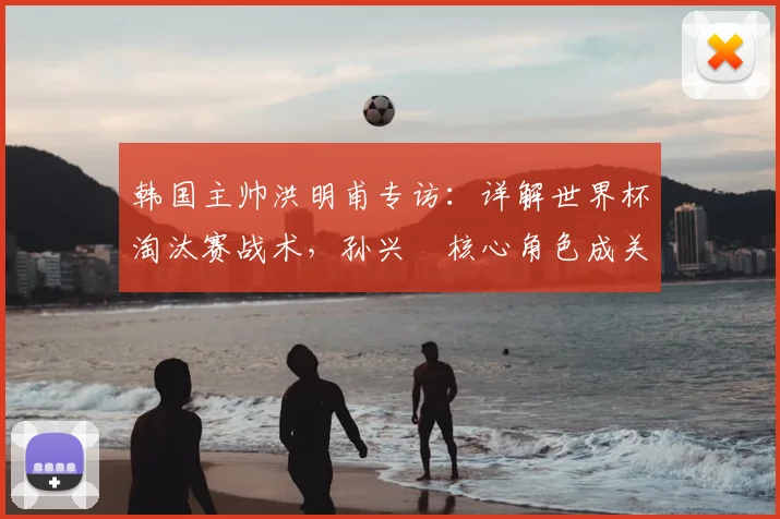 韩国主帅洪明甫专访：详解世界杯淘汰赛战术，孙兴慜核心角色成关键