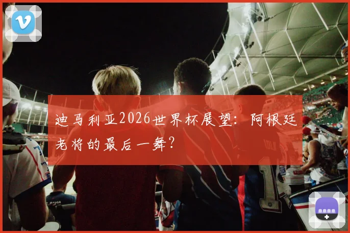 迪马利亚2026世界杯展望：阿根廷老将的最后一舞？