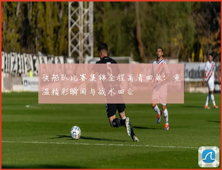 快船队比赛集锦全程高清回放:重温精彩瞬间与战术回合