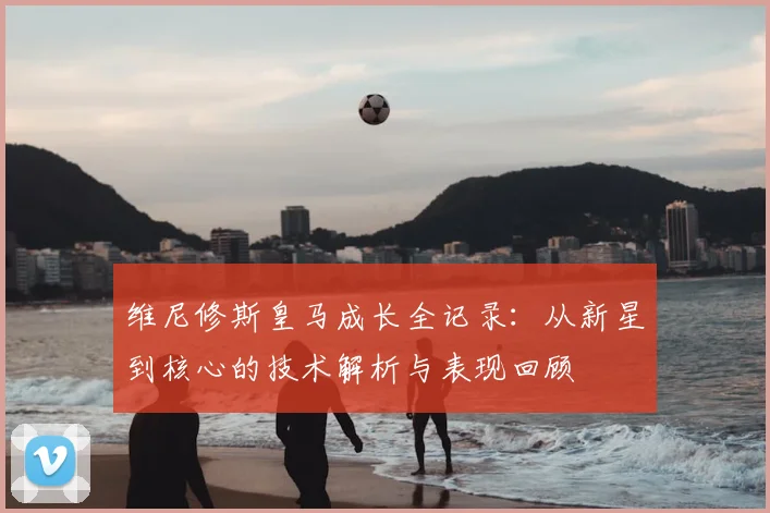 维尼修斯皇马成长全记录：从新星到核心的技术解析与表现回顾