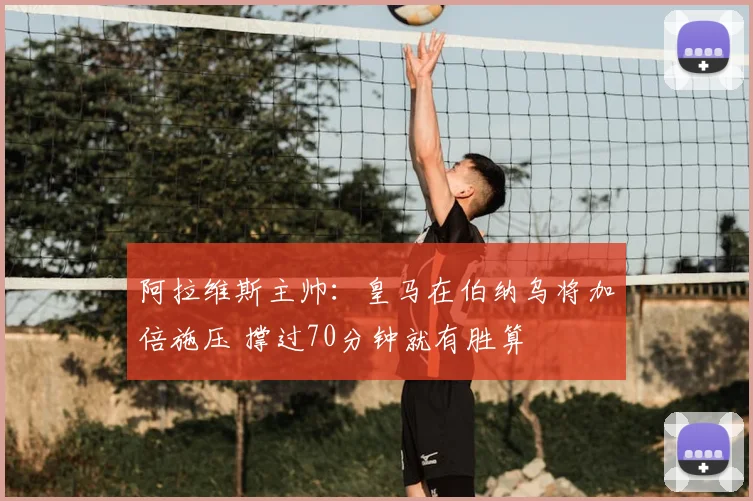 阿拉维斯主帅:皇马在伯纳乌将加倍施压 撑过70分钟就有胜算
