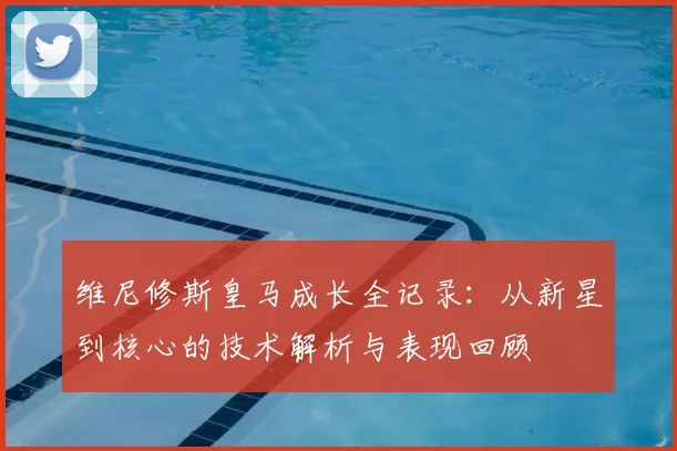 维尼修斯皇马成长全记录：从新星到核心的技术解析与表现回顾