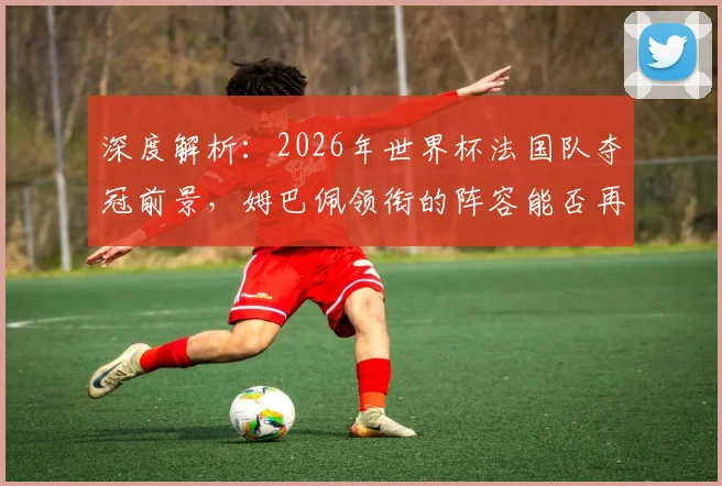 深度解析：2026年世界杯法国队夺冠前景，姆巴佩领衔的阵容能否再创辉煌？