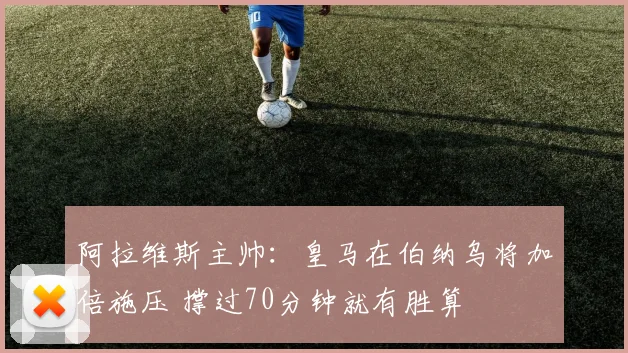 阿拉维斯主帅:皇马在伯纳乌将加倍施压 撑过70分钟就有胜算