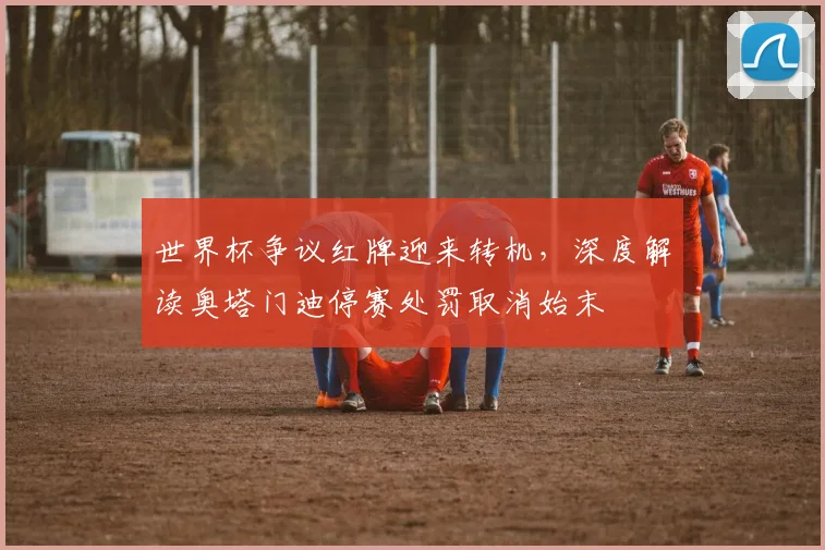 世界杯争议红牌迎来转机，深度解读奥塔门迪停赛处罚取消始末
