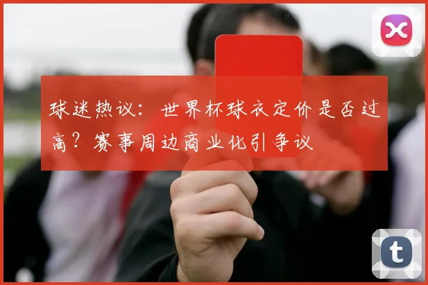 球迷热议:世界杯球衣定价是否过高?赛事周边商业化引争议