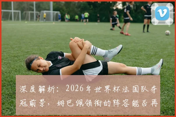 深度解析：2026年世界杯法国队夺冠前景，姆巴佩领衔的阵容能否再创辉煌？